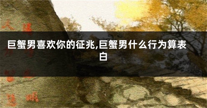 巨蟹男喜欢你的征兆,巨蟹男什么行为算表白