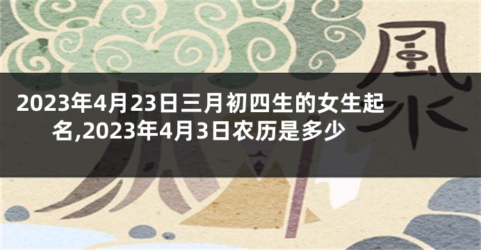2023年4月23日三月初四生的女生起名,2023年4月3日农历是多少