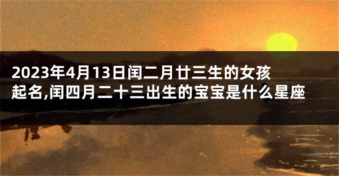 2023年4月13日闰二月廿三生的女孩起名,闰四月二十三出生的宝宝是什么星座