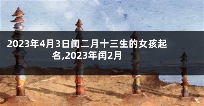 2023年4月3日闰二月十三生的女孩起名,2023年闰2月