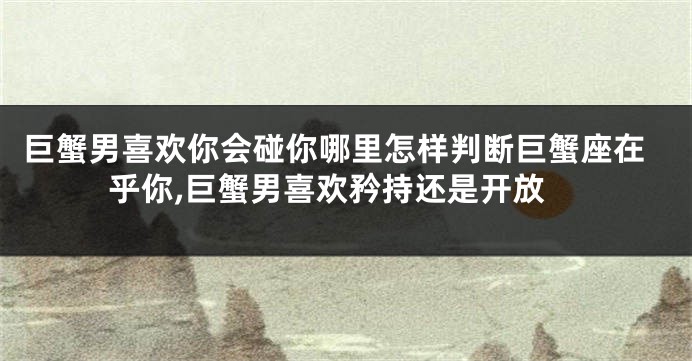 巨蟹男喜欢你会碰你哪里怎样判断巨蟹座在乎你,巨蟹男喜欢矜持还是开放