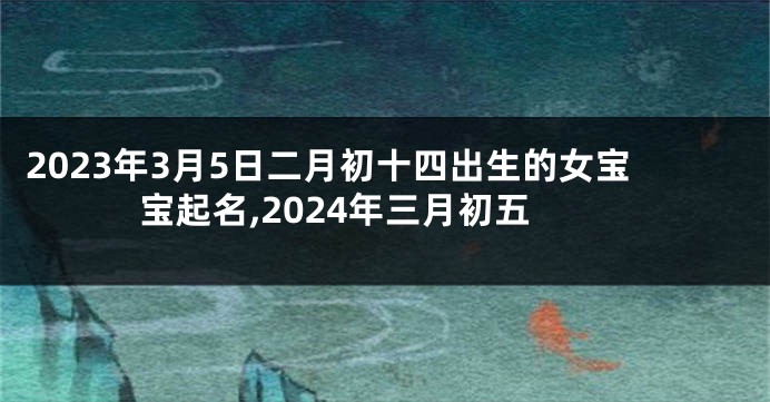 2023年3月5日二月初十四出生的女宝宝起名,2024年三月初五
