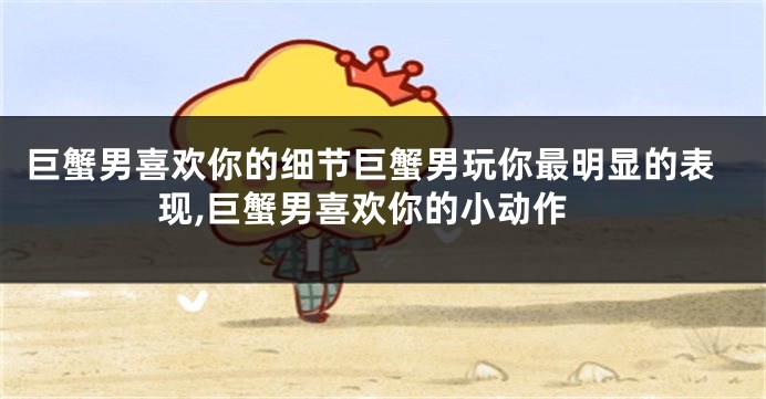 巨蟹男喜欢你的细节巨蟹男玩你最明显的表现,巨蟹男喜欢你的小动作