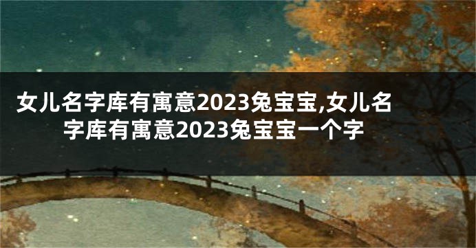 女儿名字库有寓意2023兔宝宝,女儿名字库有寓意2023兔宝宝一个字