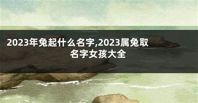 2023年兔起什么名字,2023属兔取名字女孩大全