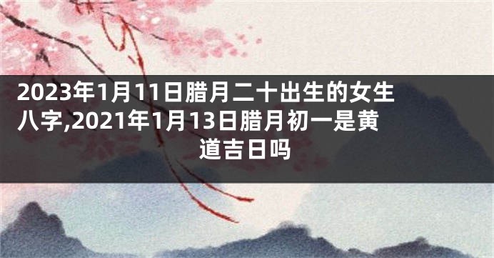 2023年1月11日腊月二十出生的女生八字,2021年1月13日腊月初一是黄道吉日吗