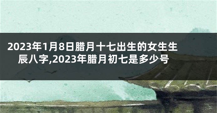 2023年1月8日腊月十七出生的女生生辰八字,2023年腊月初七是多少号