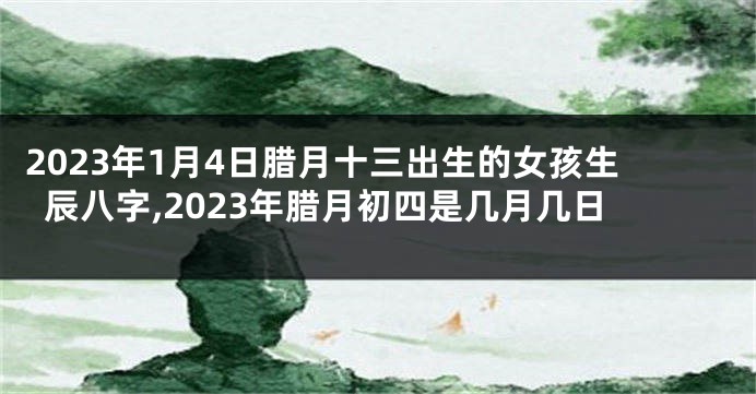 2023年1月4日腊月十三出生的女孩生辰八字,2023年腊月初四是几月几日