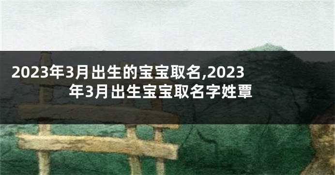 2023年3月出生的宝宝取名,2023年3月出生宝宝取名字姓覃
