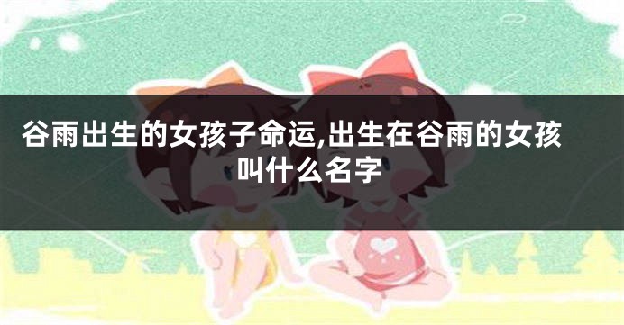 谷雨出生的女孩子命运,出生在谷雨的女孩叫什么名字