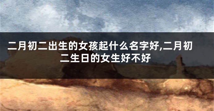 二月初二出生的女孩起什么名字好,二月初二生日的女生好不好