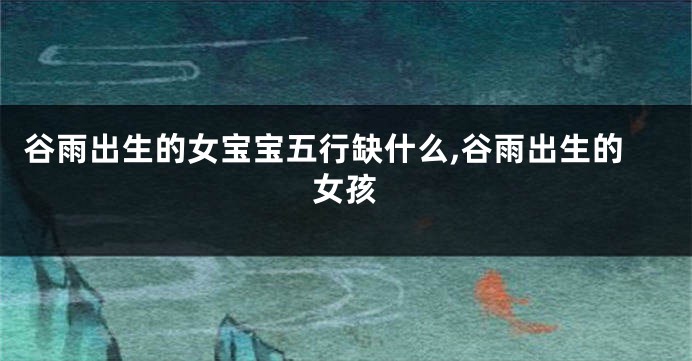 谷雨出生的女宝宝五行缺什么,谷雨出生的女孩