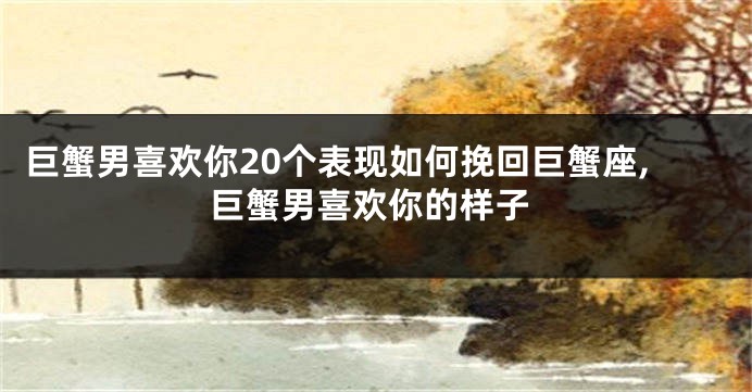巨蟹男喜欢你20个表现如何挽回巨蟹座,巨蟹男喜欢你的样子