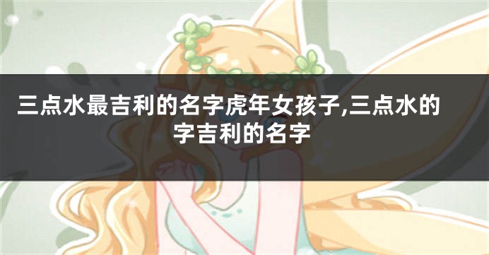 三点水最吉利的名字虎年女孩子,三点水的字吉利的名字
