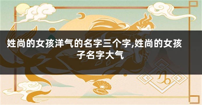 姓尚的女孩洋气的名字三个字,姓尚的女孩子名字大气