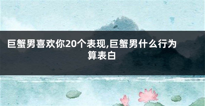 巨蟹男喜欢你20个表现,巨蟹男什么行为算表白
