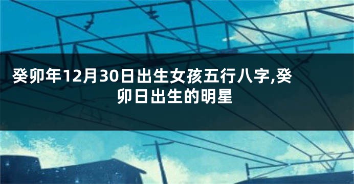 癸卯年12月30日出生女孩五行八字,癸卯日出生的明星