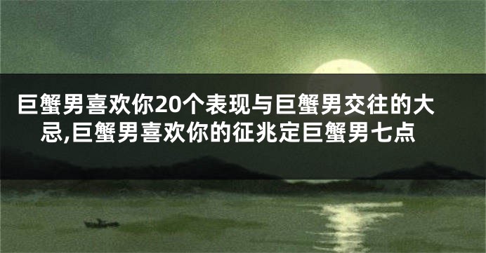 巨蟹男喜欢你20个表现与巨蟹男交往的大忌,巨蟹男喜欢你的征兆定巨蟹男七点