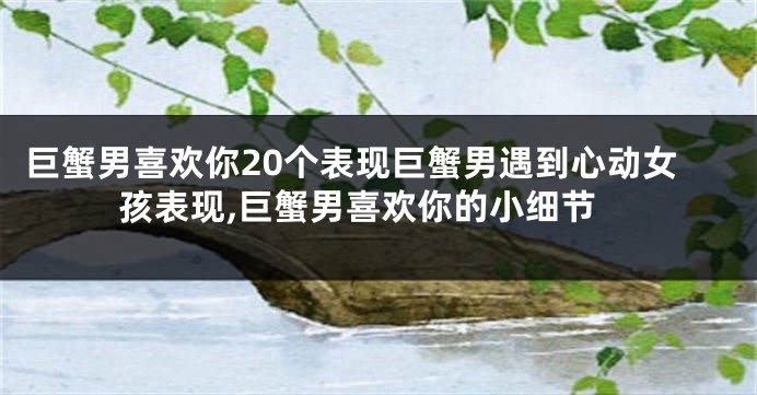 巨蟹男喜欢你20个表现巨蟹男遇到心动女孩表现,巨蟹男喜欢你的小细节