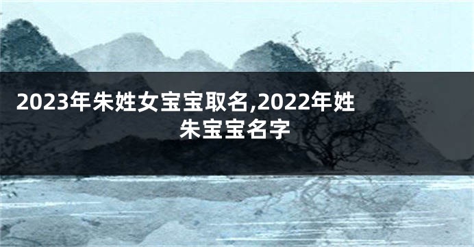 2023年朱姓女宝宝取名,2022年姓朱宝宝名字