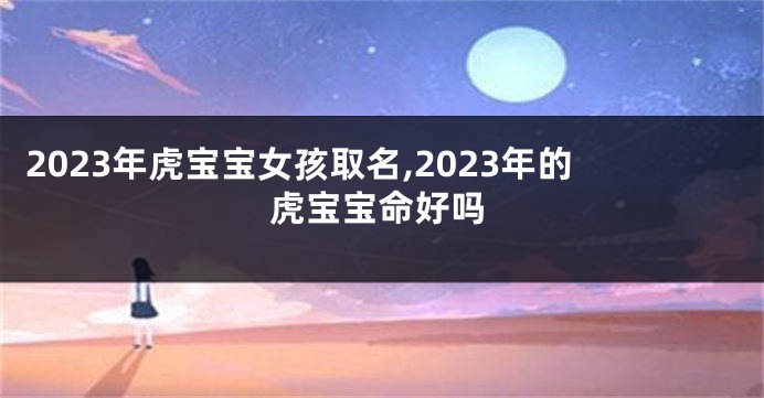 2023年虎宝宝女孩取名,2023年的虎宝宝命好吗