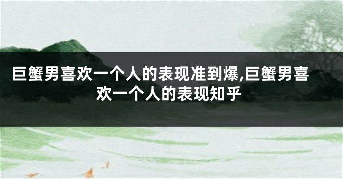 巨蟹男喜欢一个人的表现准到爆,巨蟹男喜欢一个人的表现知乎