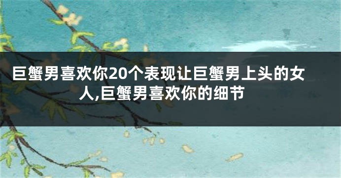 巨蟹男喜欢你20个表现让巨蟹男上头的女人,巨蟹男喜欢你的细节
