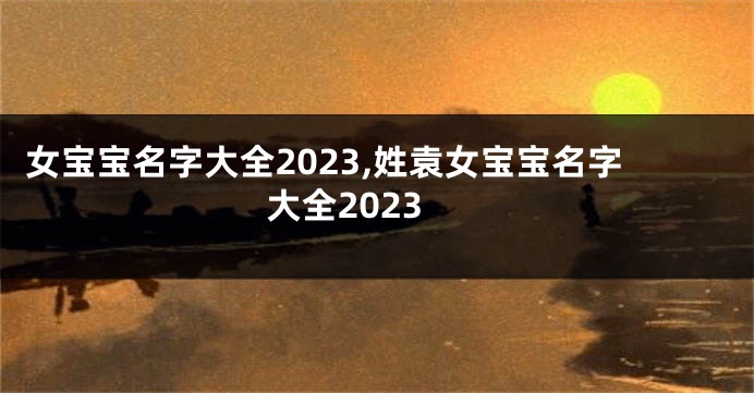 女宝宝名字大全2023,姓袁女宝宝名字大全2023