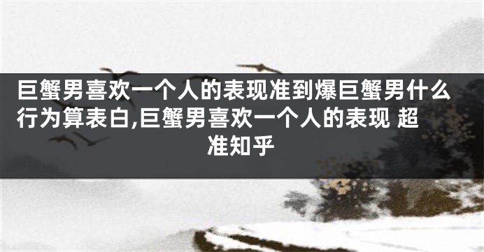 巨蟹男喜欢一个人的表现准到爆巨蟹男什么行为算表白,巨蟹男喜欢一个人的表现 超准知乎