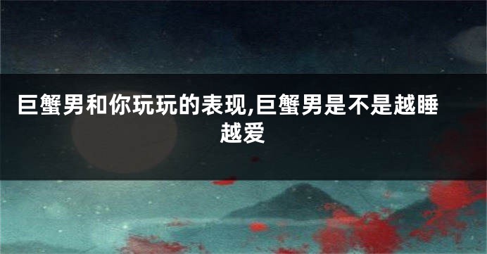 巨蟹男和你玩玩的表现,巨蟹男是不是越睡越爱