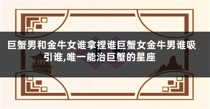 巨蟹男和金牛女谁拿捏谁巨蟹女金牛男谁吸引谁,唯一能治巨蟹的星座