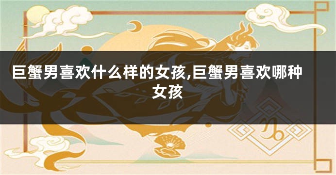 巨蟹男喜欢什么样的女孩,巨蟹男喜欢哪种女孩