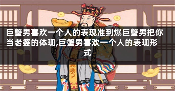 巨蟹男喜欢一个人的表现准到爆巨蟹男把你当老婆的体现,巨蟹男喜欢一个人的表现形式