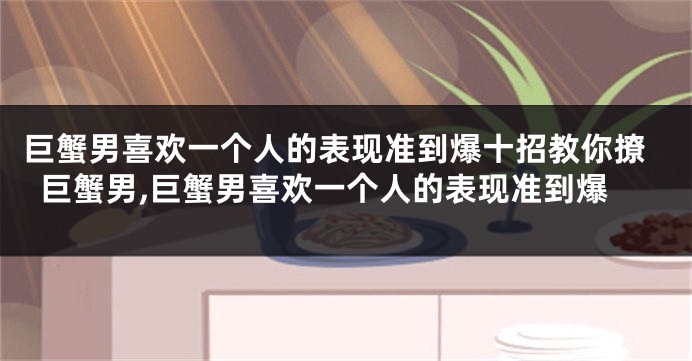 巨蟹男喜欢一个人的表现准到爆十招教你撩巨蟹男,巨蟹男喜欢一个人的表现准到爆