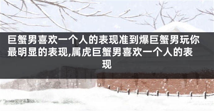 巨蟹男喜欢一个人的表现准到爆巨蟹男玩你最明显的表现,属虎巨蟹男喜欢一个人的表现