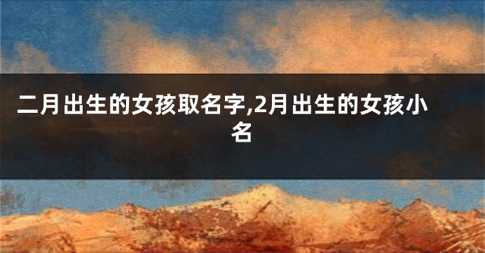 二月出生的女孩取名字,2月出生的女孩小名