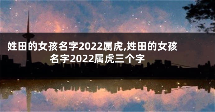 姓田的女孩名字2022属虎,姓田的女孩名字2022属虎三个字