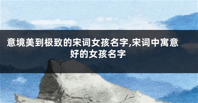 意境美到极致的宋词女孩名字,宋词中寓意好的女孩名字