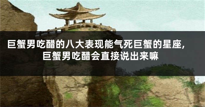 巨蟹男吃醋的八大表现能气死巨蟹的星座,巨蟹男吃醋会直接说出来嘛