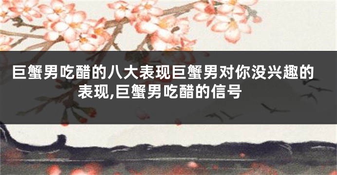 巨蟹男吃醋的八大表现巨蟹男对你没兴趣的表现,巨蟹男吃醋的信号