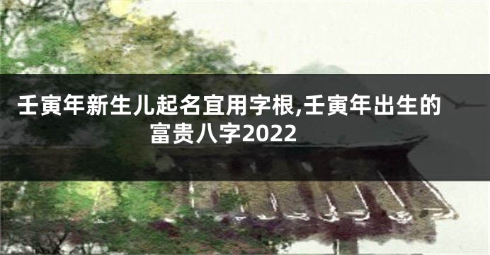 壬寅年新生儿起名宜用字根,壬寅年出生的富贵八字2022