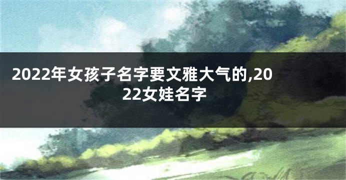 2022年女孩子名字要文雅大气的,2022女娃名字