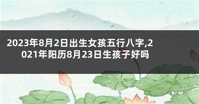 2023年8月2日出生女孩五行八字,2021年阳历8月23日生孩子好吗