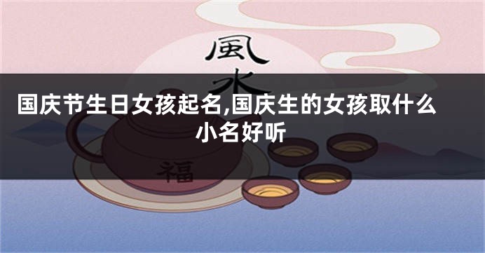 国庆节生日女孩起名,国庆生的女孩取什么小名好听