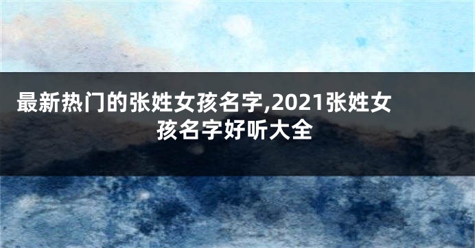 最新热门的张姓女孩名字,2021张姓女孩名字好听大全