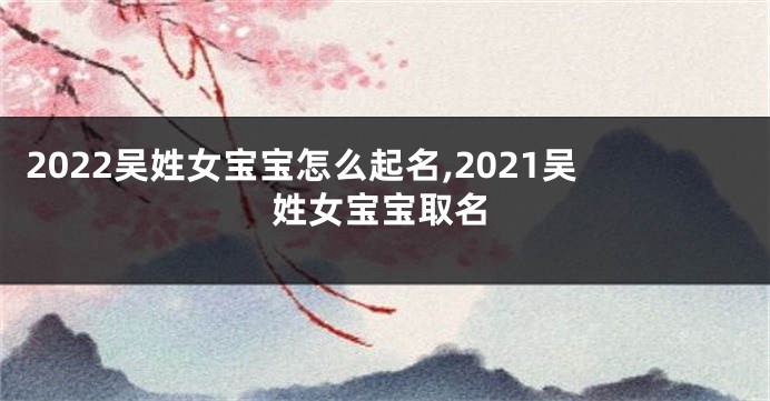 2022吴姓女宝宝怎么起名,2021吴姓女宝宝取名