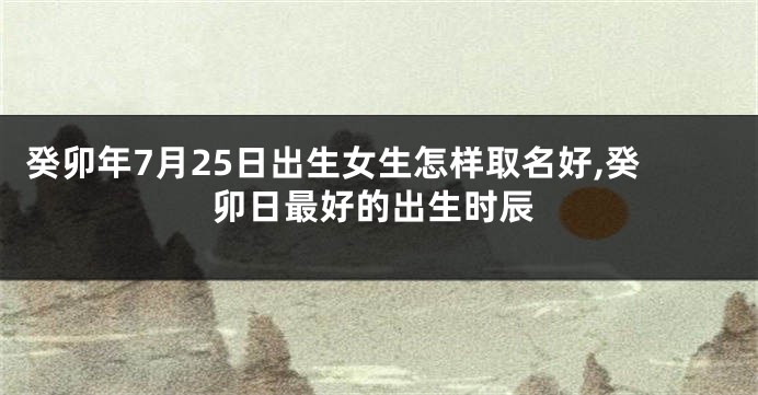 癸卯年7月25日出生女生怎样取名好,癸卯日最好的出生时辰