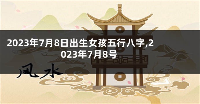 2023年7月8日出生女孩五行八字,2023年7月8号