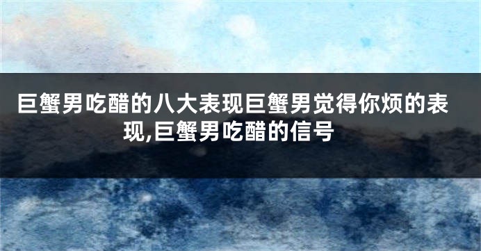 巨蟹男吃醋的八大表现巨蟹男觉得你烦的表现,巨蟹男吃醋的信号