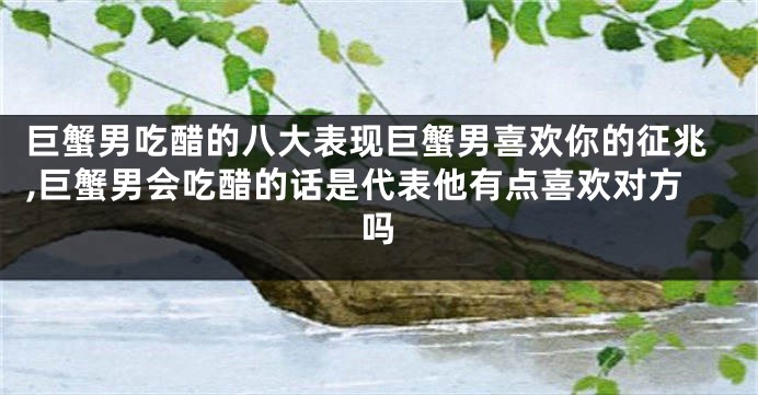 巨蟹男吃醋的八大表现巨蟹男喜欢你的征兆,巨蟹男会吃醋的话是代表他有点喜欢对方吗